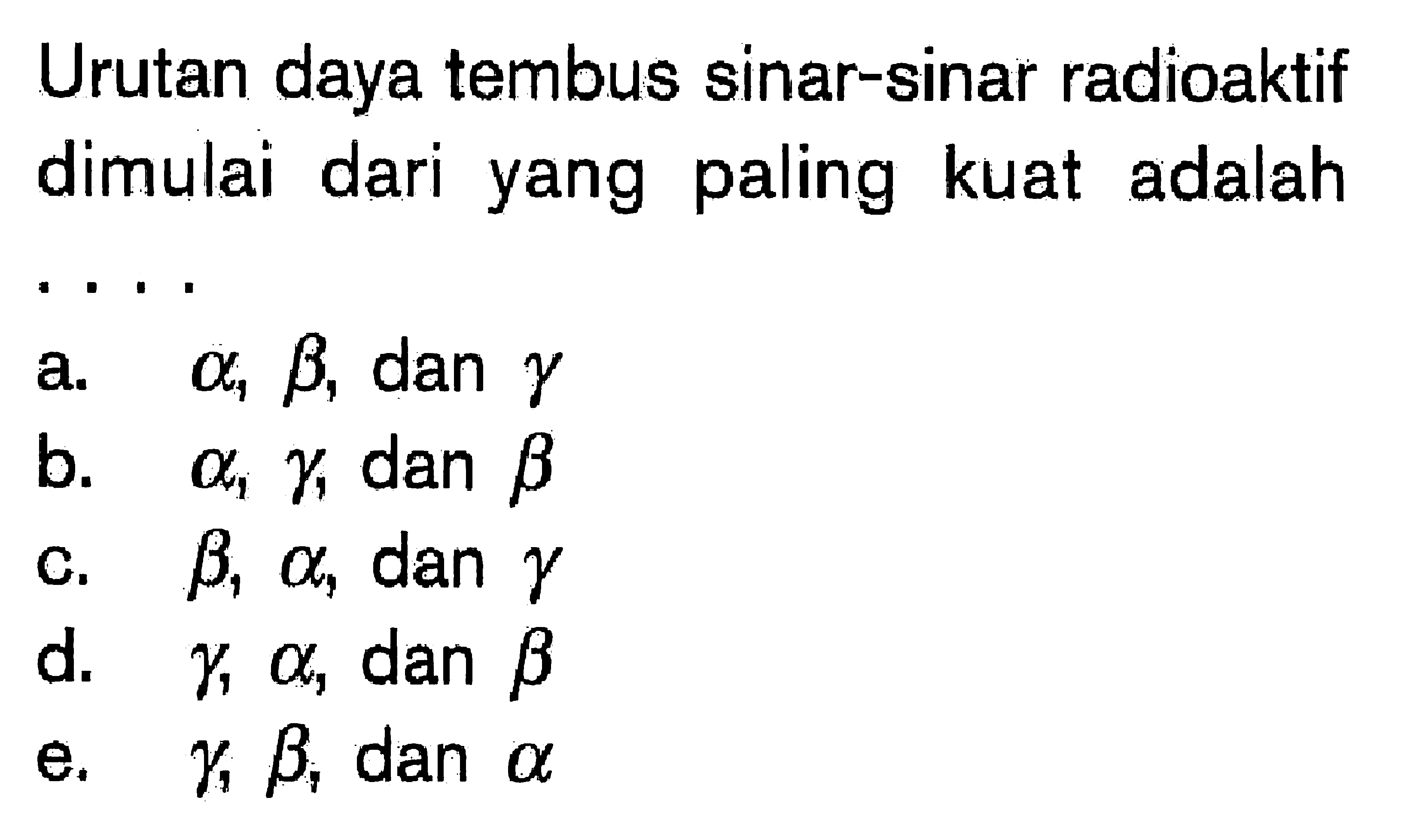 Urutan daya tembus sinar-sinar radioaktif dimulai dari yang paling kuat adalah....a. alpha, beta, dan  gamma 
b. alpha, gamma, dan beta 
c.  beta, alpha, dan  gamma 
d.  gamma, alpha, dan beta 
e.  gamma, beta, dan  alpha 