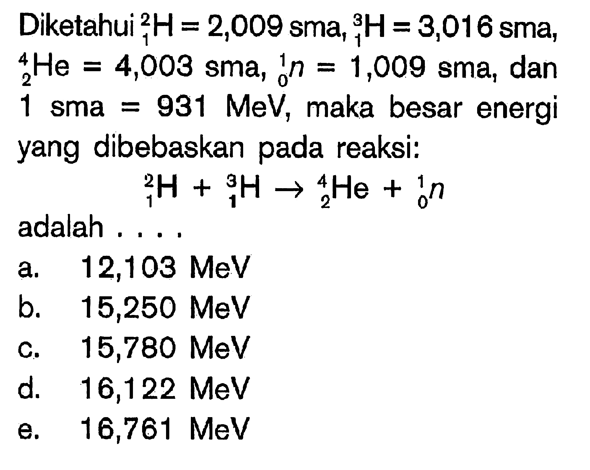 Diketahui 2 1 H = 2,009 sma, 3 1 H = 3,016 sma, 4 2 He = 4,003 sma, 1 0 n = 1,009 sma, dan 1 sma = 931 MeV, maka besar energi yang dibebaskan pada reaksi: 2 1 H + 3 1 H -> 4 2 He + 1 0 nadalah ....