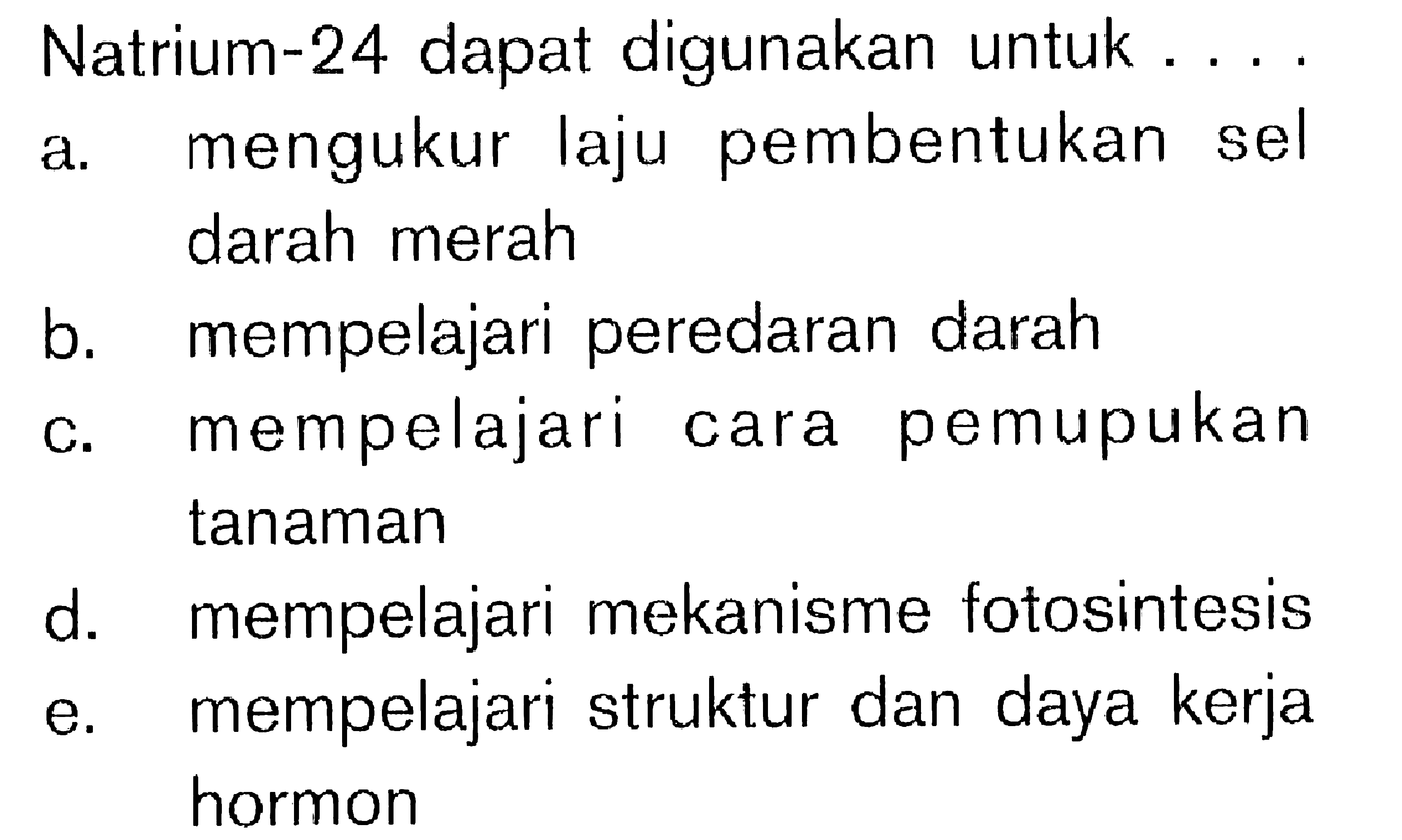 Natrium-24 dapat digunakan untuk ...
a. mengukur laju pembentukan sel darah merah
b. mempelajari peredaran darah
c. mempelajari cara pemupukan tanaman
d. mempelajari mekanisme fotosintesis
e. mempelajari struktur dan daya kerja hormon