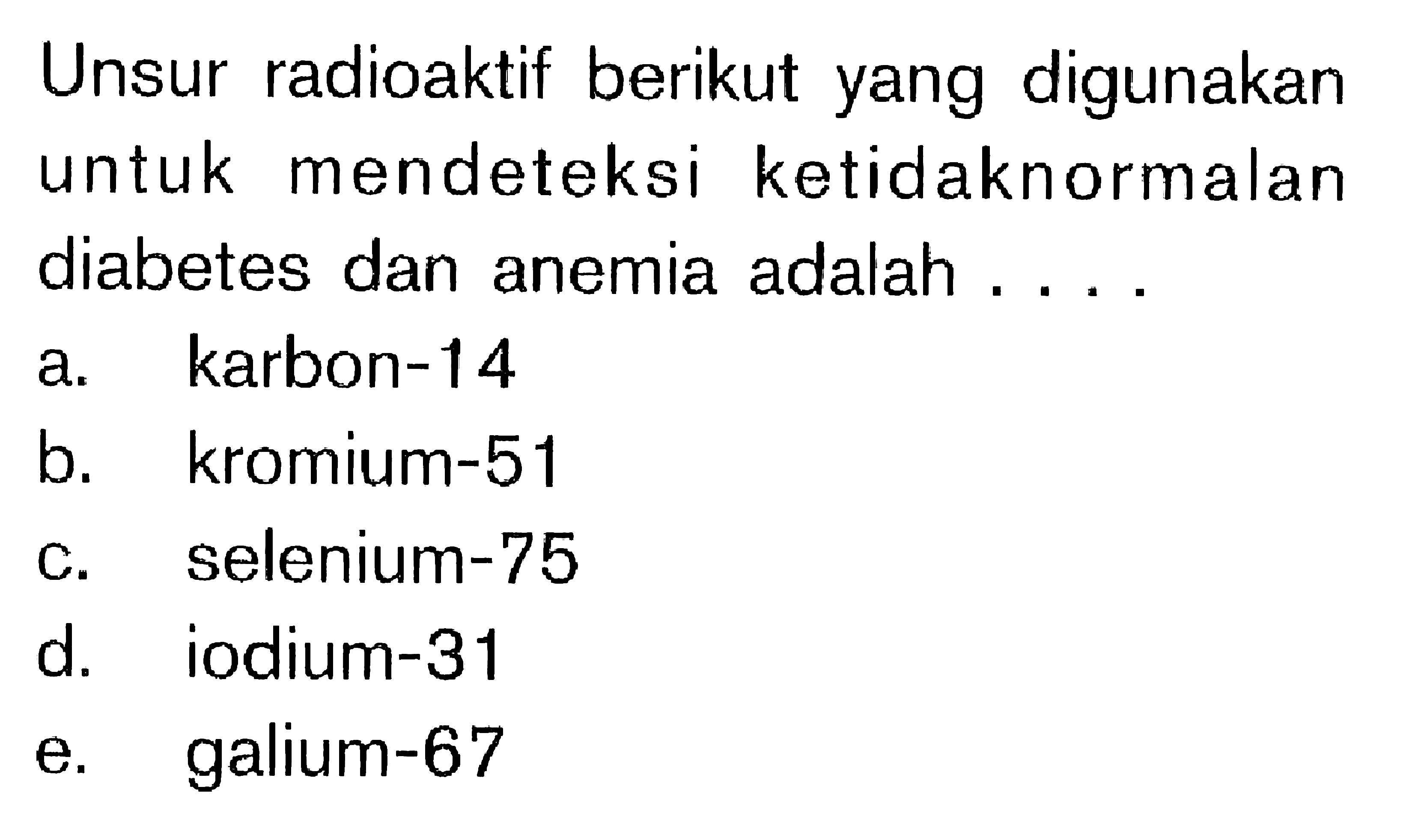 Unsur radioaktif berikut yang digunakan untuk mendeteksi ketidaknormalan diabetes dan anemia adalah....
a. karbon-14
b. kromium-51
c. selenium-75
d. iodium-31
e. galium-67