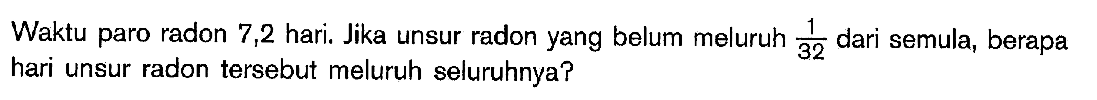 Waktu paro radon 7,2 hari. Jika unsur radon yang belum meluruh  1/32  dari semula, berapa hari unsur radon tersebut meluruh seluruhnya?