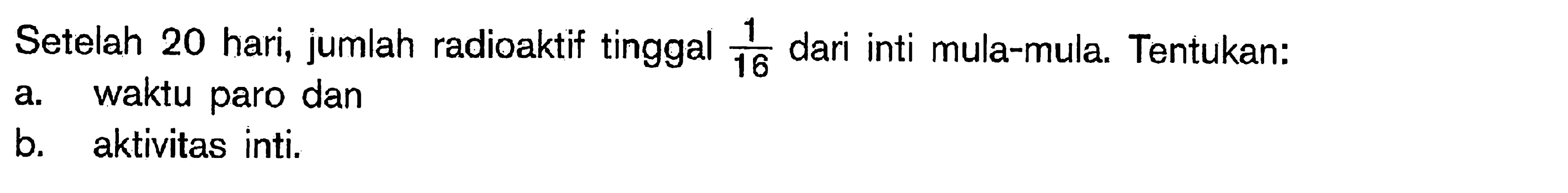 Setelah 20 hari, jumlah radioaktif tinggal  1/16  dari inti mula-mula. Tentukan:a. waktu paro danb. aktivitas inti.