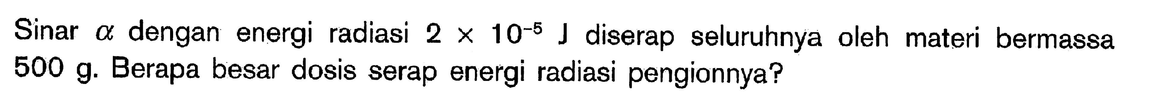 Sinar a dengan energi radiasi 2 x 10^(-5) J diserap seluruhnya oleh materi bermassa 500 g. Berapa besar dosis serap energi radiasi pengionnya?