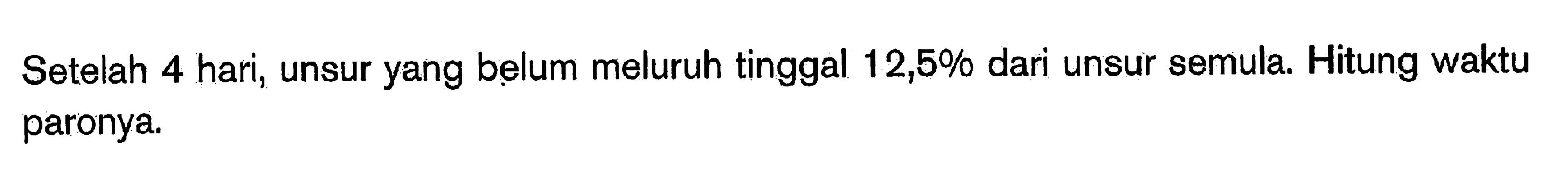 Setelah 4 hari, unsur yang belum meluruh tinggal  12,5%  dari unsur semula. Hitung waktu paronya.