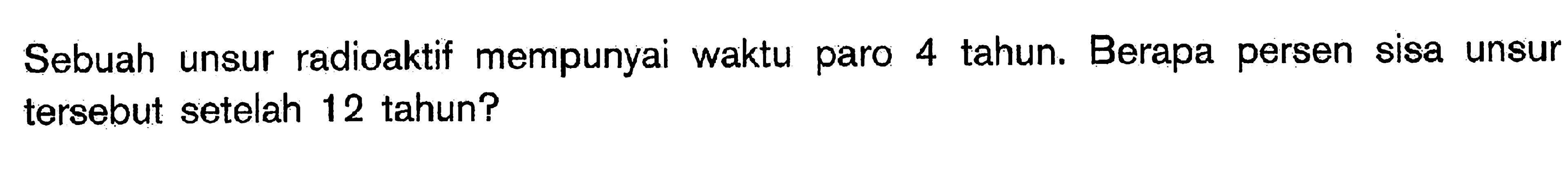 Sebuah unsur radioaktif mempunyai waktu paro 4 tahun. Berapa persen sisa unsur tersebut setelah 12 tahun?