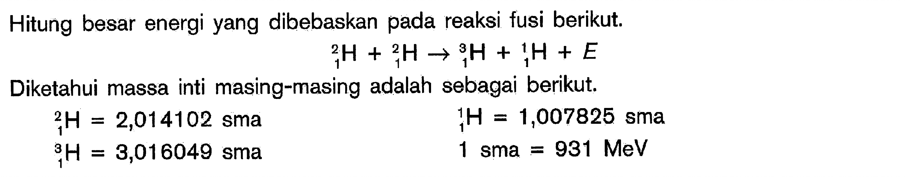 Hitung besar energi yang dibebaskan pada reaksi fusi berikut.2 1 H + 2 1 H -> 3 1 H + 1 1 H + E Diketahui massa inti masing-masing adalah sebagai berikut.2 1 H=2,014102 sma 1 1 H=1,007825 sma 3 1 H=3,016049 sma 1 sma =931 MeV 