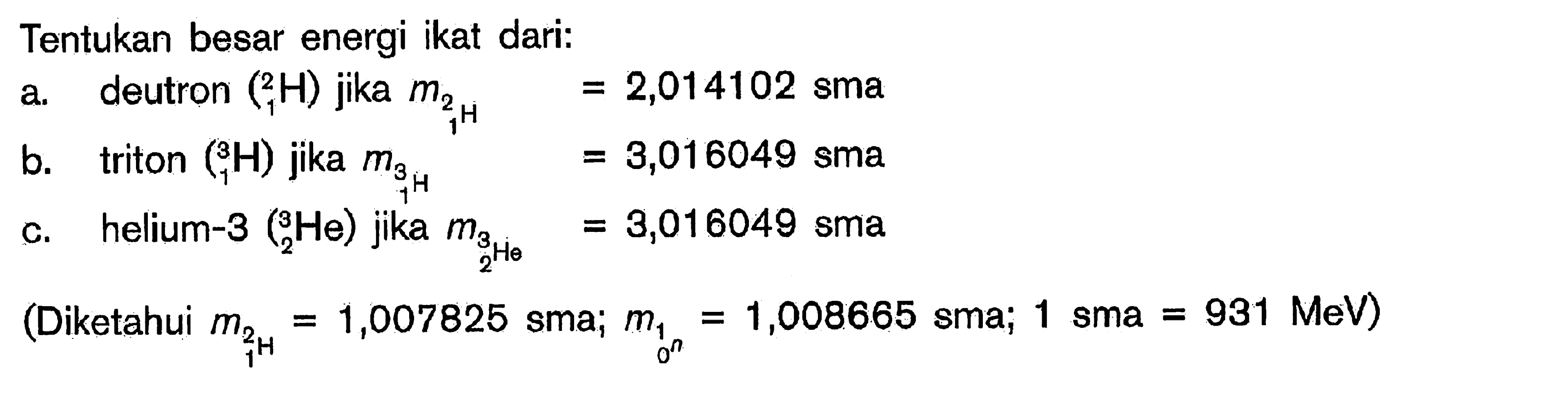 Tentukan besar energi ikat dari:a. deutron  ( 1^2 H)  jika  m2/ 1 H =2,014102  smab. triton  ( 1^3 H)  jika   ^m/ 3/ 1/ ^H=3,016049  smac. helium-3  . 2^3 He)  jika   3/ 32 He=3,016049  sma(Diketahui  m21=1,007825 sma ; m10^n=1,008665 sma ; 1 sma=931 MeV  )