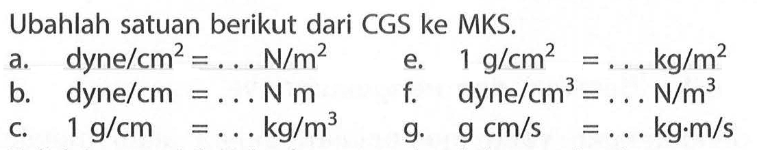 Ubahlah satuan berikut dari CGS ke MKS. a. dyne/cm^2 = . . . N/m^2 b. dyne/cm^2 = . . . N m c. 1 g/cm = . . . kg/m^3 e. 1 g/cm^2 = . . . kg/m^2 f. dyne/cm^3 = . . . N/m^3 g. g cm/s = . . . kg.m/s 