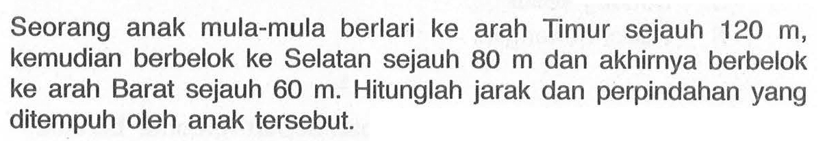 Seorang anak mula-mula berlari ke arah Timur sejauh 120 m, kemudian berbelok ke Selatan sejauh 80 m dan akhirnya berbelok ke arah Barat sejauh 60 m. Hitunglah jarak dan perpindahan yang ditempuh oleh anak tersebut.