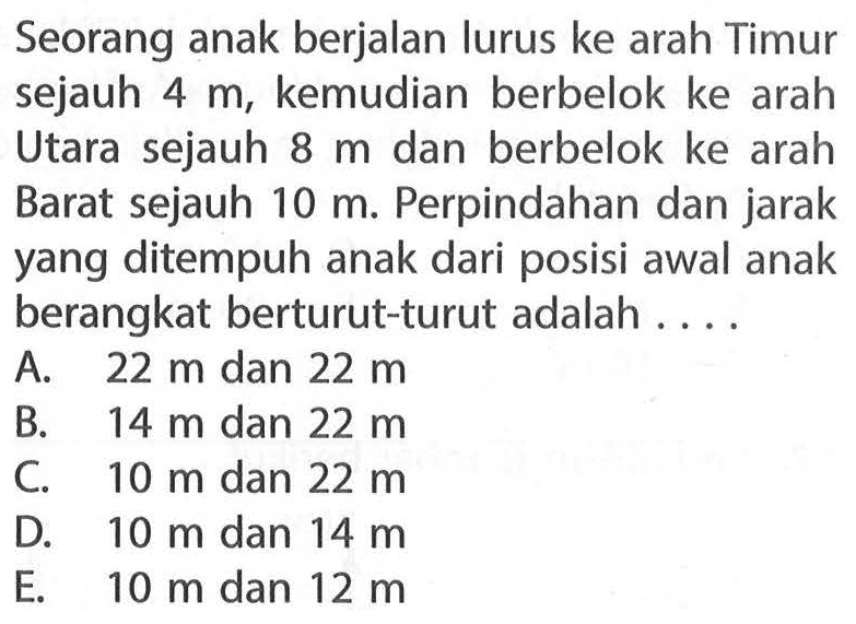 Seorang anak berjalan lurus ke arah Timur sejauh 4 m, kemudian berbelok ke arah Utara sejauh 8 m dan berbelok ke arah Barat sejauh 10 m. Perpindahan dan jarak yang ditempuh anak dari posisi awal anak berangkat berturut-turut adalah....