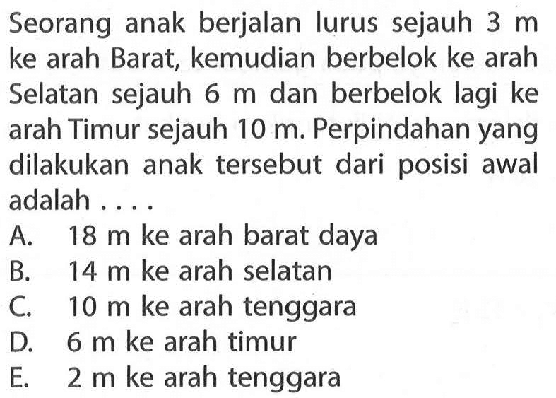 Seorang anak berjalan lurus sejauh 3 m ke arah Barat, kemudian berbelok ke arah Selatan sejauh 6 m dan berbelok lagi ke arah Timur sejauh 10 m. Perpindahan yang dilakukan anak tersebut dari posisi awal adalah....