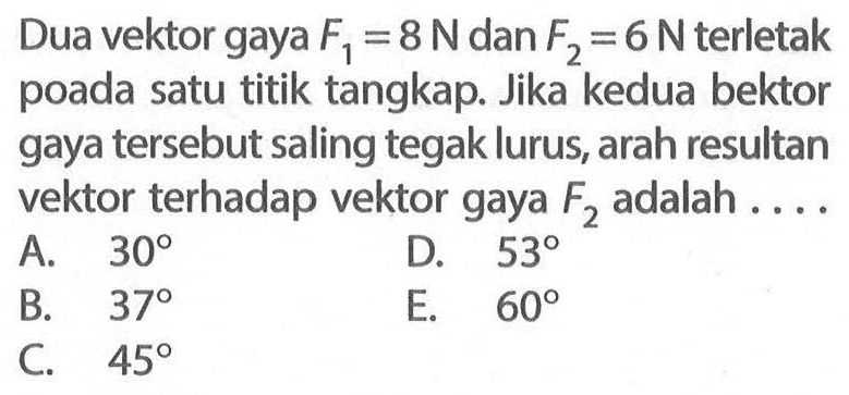 Dua vektor gaya F1=8 N dan F2=6 N terletak poada satu titik tangkap. Jika kedua bektor gaya tersebut saling tegak lurus, arah resultan vektor terhadap vektor gaya F2 adalah ....