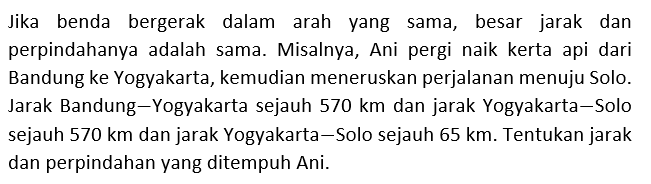 Jika benda bergerak dalam arah yang sama, besar jarak dan perpindahanya adalah sama. Misalnya, Ani pergi naik kerta api dari Bandung ke Yogyakarta, kemudian meneruskan perjalanan menuju Solo. Jarak Bandung-Yogyakarta sejauh 570 km dan jarak Yogyakarta-Solo sejauh 570 km dan jarak Yogyakarta-Solo sejauh 65 km. Tentukan jarak dan perpindahan yang ditempuh Ani.