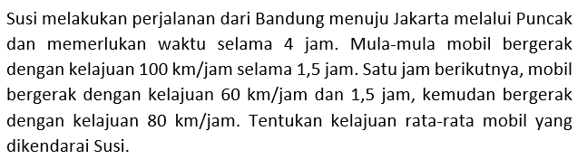 Susi melakukan perjalanan dari Bandung menuju Jakarta melalui Puncak dan memerlukan waktu selama 4 jam. Mula-mula mobil bergerak dengan kelajuan 100 km/jam selama 1,5 jam. Satu jam berikutnya, mobil bergerak dengan kelajuan 60 km/jam dan 1,5 jam, kemudan bergerak dengan kelajuan 80 km/jam. Tentukan kelajuan rata-rata mobil yang dikendarai Susi.