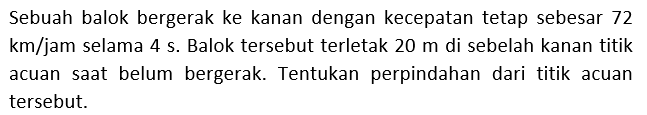 Sebuah balok bergerak ke kanan dengan kecepatan tetap sebesar 72 km/jam selama 4 s. Balok tersebut terletak 20 m di sebelah kanan titik acuan saat belum bergerak. Tentukan perpindahan dari titik acuan tersebut.