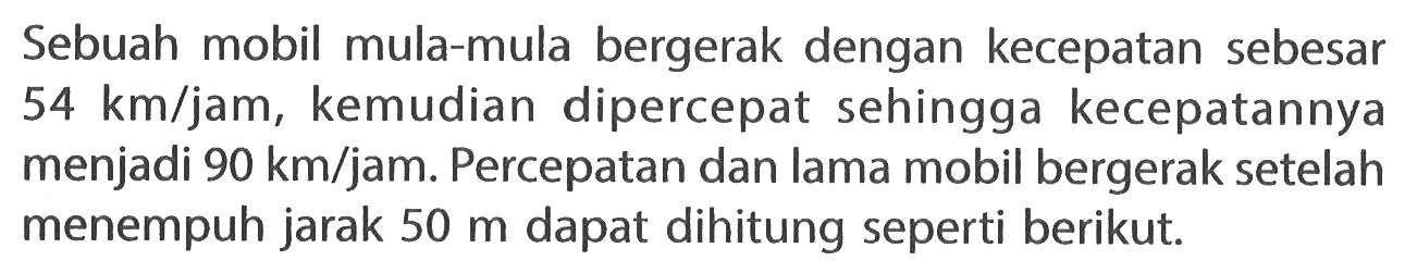 Sebuah mobil mula-mula bergerak dengan kecepatan sebesar 54 km/jam, kemudian dipercepat sehingga kecepatannya menjadi 90 km/jam. Percepatan dan lama mobil bergerak setelah menempuh jarak 50 m dapat dihitung seperti berikut.