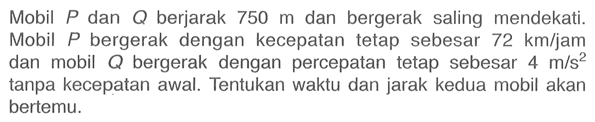 Mobil P dan Q berjarak 750 m dan bergerak saling mendekati. Mobil P bergerak dengan kecepatan tetap sebesar 72 km/jam dan mobil Q bergerak dengan percepatan tetap sebesar 4 m/s^2 tanpa kecepatan awal. Tentukan waktu dan jarak kedua mobil akan bertemu.