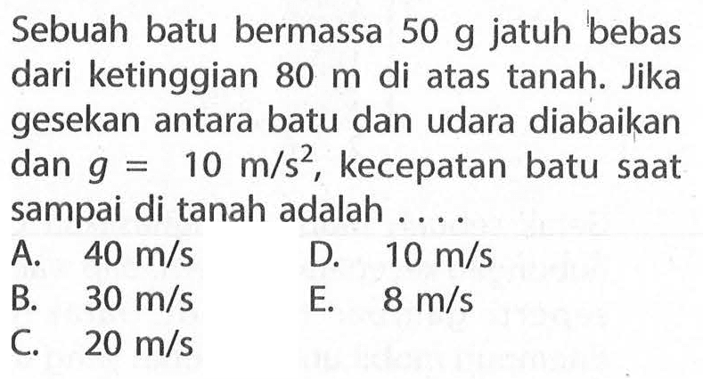 Sebuah batu bermassa 50 g jatuh bebas dari ketinggian 80 m di atas tanah. Jika gesekan antara batu dan udara diabaikan dan g=10 m/s^2, kecepatan batu saat sampai di tanah adalah....