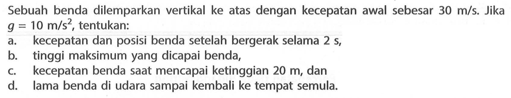 Sebuah benda dilemparkan vertikal ke atas dengan kecepatan awal sebesar 30 m/s. Jika g = 10 m/s^2 tentukan: a. kecepatan dan posisi benda setelah bergerak selama 2 S, b/ tinggi maksimum yang dicapai benda, C. kecepatan benda saat mencapai ketinggian 20 m, dan d. lama benda di udara sampai kembali ke tempat semula.