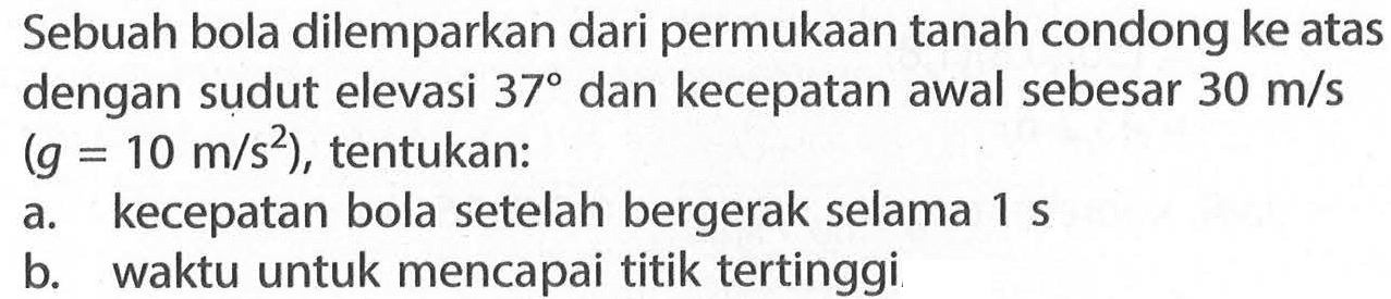 Sebuah bola dilemparkan dari permukaan tanah condong ke atas dengan sudut elevasi 37 dan kecepatan awal sebesar 30 m/s (g=10 m/s^2), tentukan: a. kecepatan bola setelah bergerak selama 1 s  b. waktu untuk mencapai titik tertinggi 