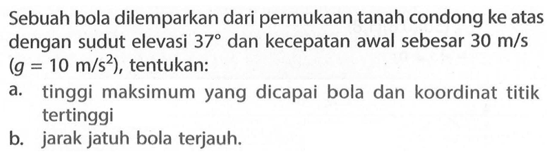 Sebuah bola dilemparkan dari permukaan tanah condong ke atas dengan sudut elevasi 37 dan kecepatan awal sebesar 30 m/s (g=10 m/s^2), tentukan: a. tinggi maksimum yang dicapai bola dan koordinat titik tertinggi b. jarak jatuh bola terjauh. 