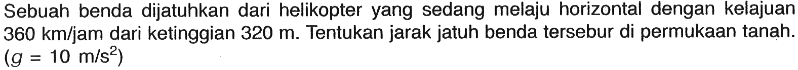 Sebuah benda dijatuhkan dari helikopter yang sedang melaju horizontal dengan kelajuan  360 km/jam dari ketinggian 320 m. Tentukan jarak jatuh benda tersebur di permukaan tanah. (g=10 m/s^2) 