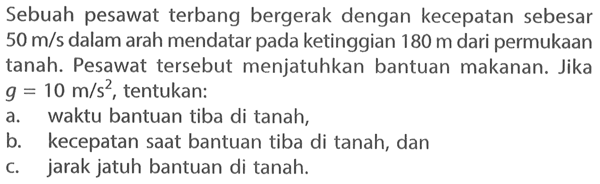 Sebuah pesawat terbang bergerak dengan kecepatan sebesar 50 m/s dalam arah mendatar pada ketinggian 180 m dari permukaan tanah. Pesawat tersebut menjatuhkan bantuan makanan. Jika g=10 m/s^2, tentukan: a. waktu bantuan tiba di tanah, b. kecepatan saat bantuan tiba di tanah, dan c. jarak jatuh bantuan di tanah. 