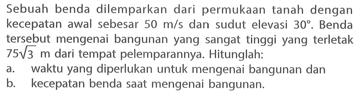 Sebuah benda dilemparkan dari permukaan tanah dengan kecepatan awal sebesar 50 m/s  dan sudut elevasi 30. Benda tersebut mengenai bangunan yang sangat tinggi yang terletak 75(3^1/2) m dari tempat pelemparannya. Hitunglah: a. waktu yang diperlukan untuk mengenai bangunan dan b. kecepatan benda saat mengenai bangunan. 