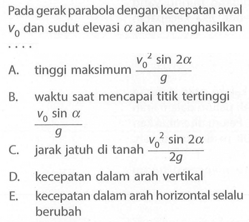 Pada gerak parabola dengan kecepatan awal v0 dan sudut elevasi a akan menghasilkan... A. tinggi maksimum (v0^2 sin 2a)/g B. waktu saat mencapai titik tertinggi (v0sin a)/g C. jarak jatuh di tanah (v0^2 sin 2a)/2g D. kecepatan dalam arah vertikal E. kecepatan dalam arah horizontal selalu berubah 