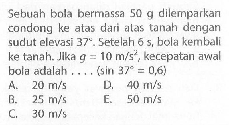 Sebuah bola bermassa 50 g dilemparkan condong ke atas dari atas tanah dengan sudut elevasi 37°. Setelah 6 s, bola kembali ke tanah. Jika g=10 m/s^2, kecepatan awal bola adalah .... (sin 37=0,6)