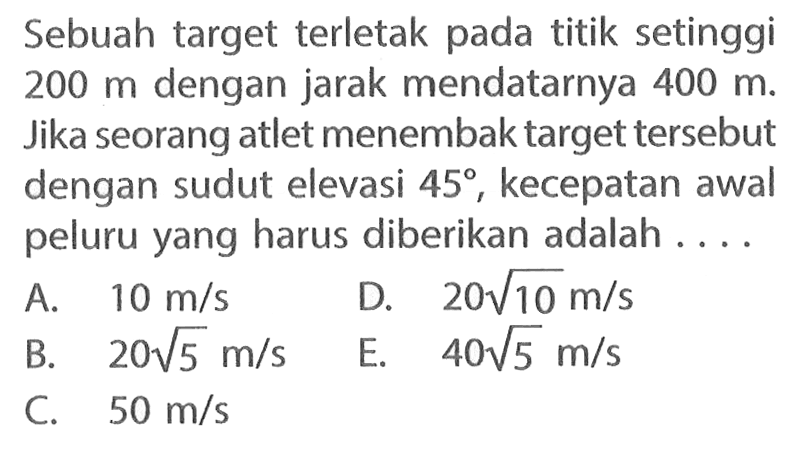 Sebuah target terletak pada titik setinggi 200 m dengan jarak mendatarnya 400 m. Jika seorang atlet menembak target tersebut dengan sudut elevasi 45, kecepatan awal peluru yang harus diberikan adalah ....