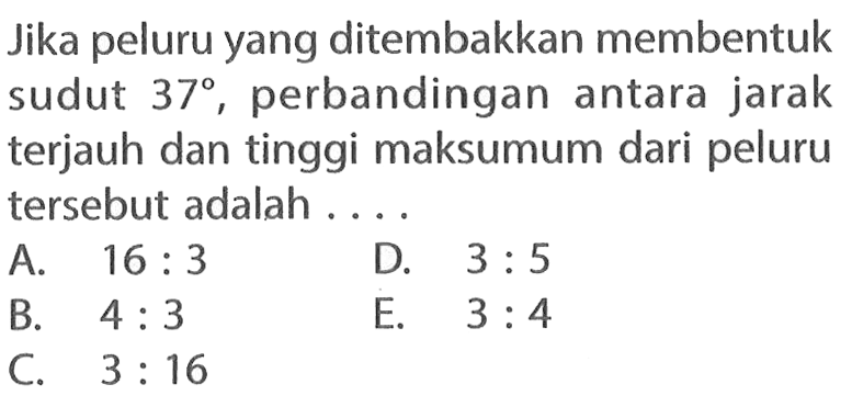 Jika peluru yang ditembakkan membentuk sudut 37, perbandingan antara jarak terjauh dan tinggi maksumum dari peluru tersebut adalah ....