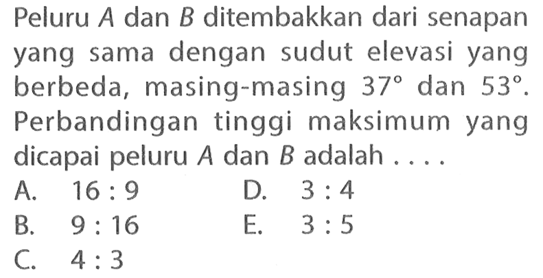 Peluru A dan B ditembakkan dari senapan yang sama dengan sudut elevasi yang berbeda, masing-masing 37 dan 53. Perbandingan tinggi maksimum yang dicapai peluru A dan B adalah ....