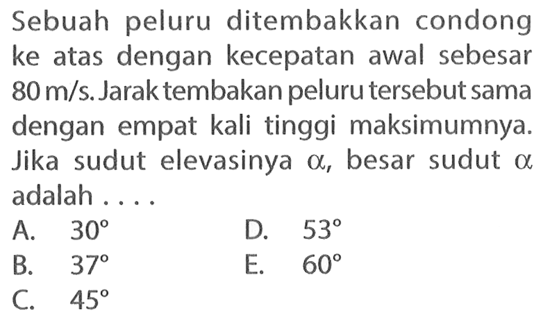 Sebuah peluru ditembakkan condong ke atas dengan kecepatan awal sebesar 80 m/s. Jarak tembakan peluru tersebut sama dengan empat kali tinggi maksimumnya. Jika sudut elevasinya a, besar sudut a adalah ....