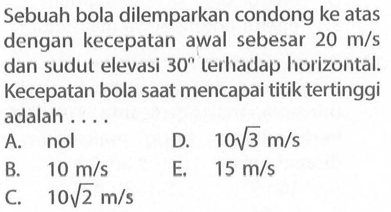 Sebuah bola dilemparkan condong ke atas dengan kecepatan awal sebesar 20 m/s dan sudut elevasi 30 terhadap horizontal. Kecepatan bola saat mencapai titik tertinggi adalah ....