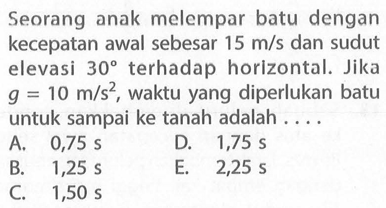 Seorang anak melempar batu dengan kecepatan awal sebesar  15 m/s  dan sudut elevasi  30  terhadap horizontal. Jika  g=10 m/s^2 , waktu yang diperlukan batu untuk sampai ke tanah adalah ....