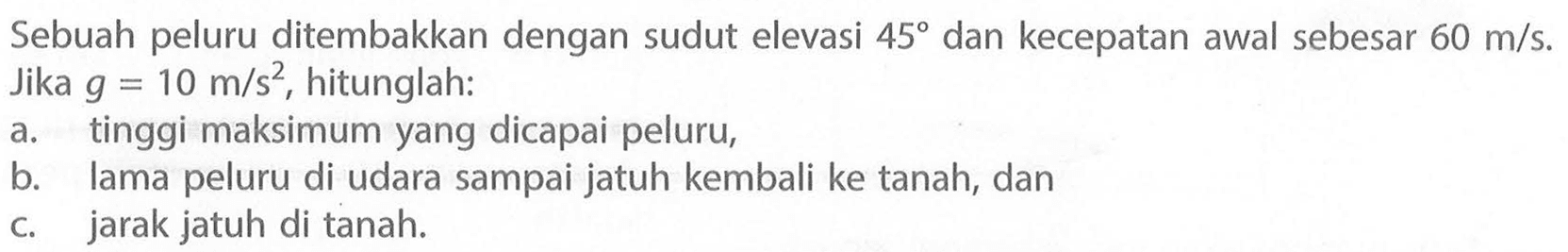 Sebuah peluru ditembakkan dengan sudut elevasi 45 dan kecepatan awal sebesar 60 m/s. Jika g = 10 m/s^2, hitunglah 
a. tinggi maksimum yang dicapai peluru, 
b. lama peluru di udara sampai jatuh kembali ke tanah, dan 
c. jarak jatuh di tanah.