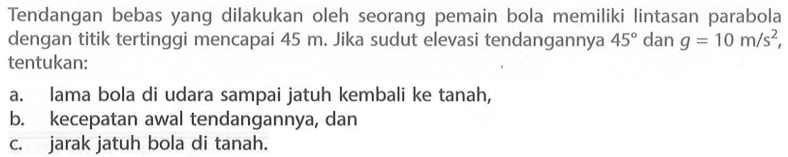 Tendangan bebas yang dilakukan oleh seorang pemain bola memiliki lintasan parabola dengan titik tertinggi mencapai 45 m. Jika sudut elevasi tendangannya 45 dan g=10 m/s^2, tentukan: a. lama bola di udara sampai jatuh kembali ke tanah, b. kecepatan awal tendangannya, dan c. jarak jatuh bola di tanah. 