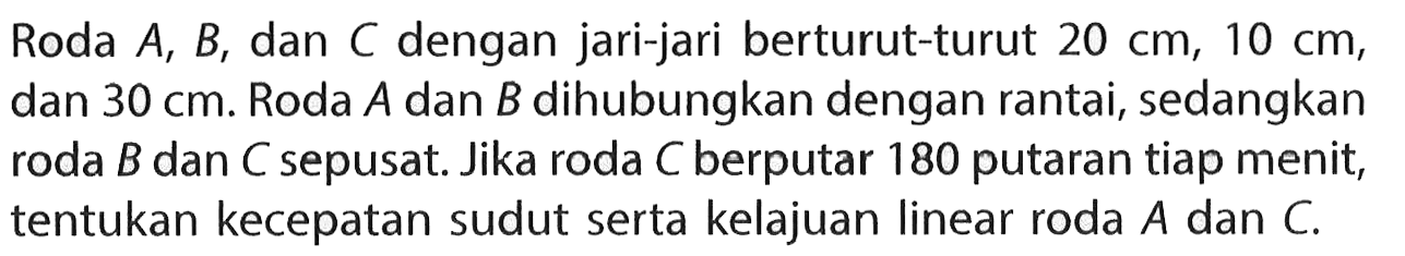 Roda  A, B , dan  C  dengan jari-jari berturut-turut  20 cm, 10 cm , dan  30 cm . Roda  A  dan  B  dihubungkan dengan rantai, sedangkan roda  B  dan  C  sepusat. Jika roda  C  berputar 180 putaran tiap menit, tentukan kecepatan sudut serta kelajuan linear roda  A  dan  C. 