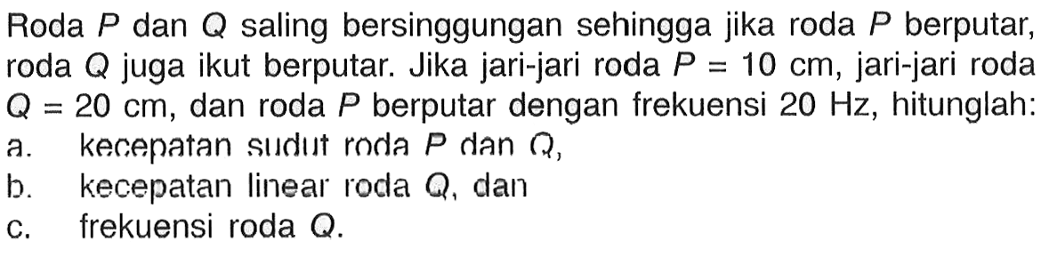 Roda P dan Q saling bersinggungan sehingga jika roda P berputar, roda Q juga ikut berputar. Jika jari-jari roda P=10 cm, jari-jari roda Q=20 cm, dan roda P berputar dengan frekuensi 20 Hz, hitunglah: a. kecepatan sudut roda P dan Q,  b. kecepatan linear roda Q, dan c. frekuensi roda Q.