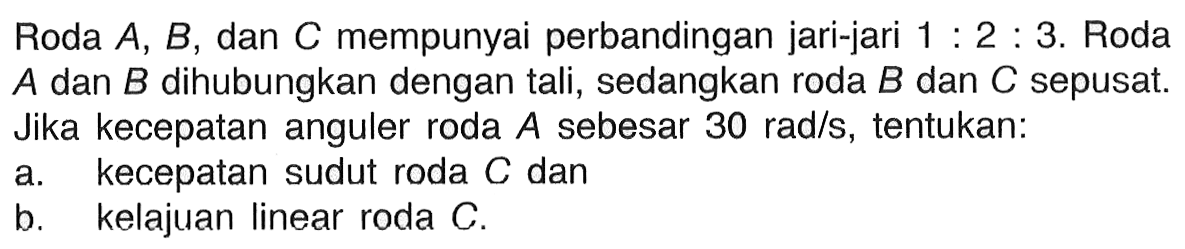 Roda A, B, dan C mempunyai perbandingan jari-jari 1:2:3. Roda A dan B dihubungkan dengan tali, sedangkan roda B dan C sepusat. Jika kecepatan anguler roda A sebesar 30 rad/s, tentukan: a. kecepatan sudut roda C dan b. kelajuan linear roda C. 