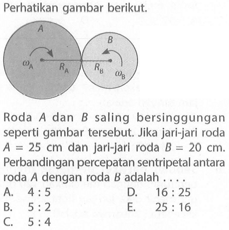 Perhatikan gambar berikut. A omega A RA B omega B RB Roda A dan B saling bersinggungan seperti gambar tersebut. Jika jari-jari roda A=25 cm dan jari-jari roda B=20 cm. Perbandingan percepatan sentripetal antara roda A dengan roda B adalah ....