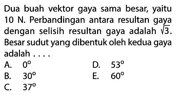 Dua buah vektor gaya sama besar, yaitu 10 N. Perbandingan antara resultan gaya dengan selisih resultan gaya adalah 3^1/2. Besar sudut yang dibentuk oleh kedua gaya adalah ....