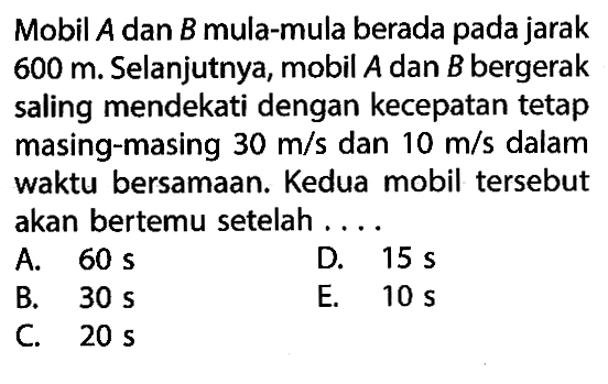 Mobil A dan B mula-mula berada pada jarak 600 m. Selanjutnya, mobil A dan B bergerak saling mendekati dengan kecepatan tetap masing-masing 30 m/s dan 10 m/s dalam waktu bersamaan. Kedua mobil tersebut akan bertemu setelah ....