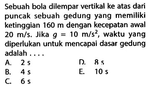 Sebuah bola dilempar vertikal ke atas dari puncak sebuah gedung yang memiliki ketinggian 160 m dengan kecepatan awal 20 m/s Jika g =10 m/s^2, waktu yang diperlukan untuk mencapai dasar gedung adalah