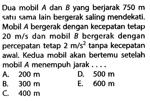 Dua mobil A dan B yang berjarak 750 m satu sama lain bergerak saling mendekati. Mobil A bergerak dengan kecepatan tetap 20 m/s dan mobil B bergerak dengan percepatan tetap 2 m/s^2 tanpa kecepatan awal. Kedua mobil akan bertemu setelah mobil A menempuh jarak...