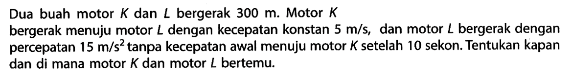 Dua buah motor  K  dan  L  bergerak  300 m . Motor  K 
bergerak menuju motor  L  dengan kecepatan konstan  5 m / s , dan motor  L  bergerak dengan percepatan  15 m / s^(2)  tanpa kecepatan awal menuju motor  K  setelah 10 sekon. Tentukan kapan dan di mana motor  K  dan motor  L  bertemu.