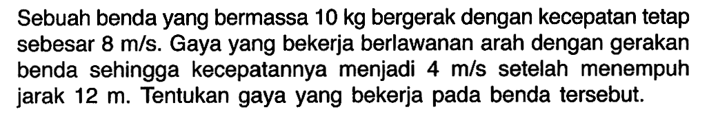 Sebuah benda yang bermassa 10 kg bergerak dengan kecepatan tetap sebesar 8 m/s. Gaya yang bekerja berlawanan arah dengan gerakan benda sehingga kecepatannya menjadi 4 m/s setelah menempuh jarak 12 m. Tentukan gaya yang bekerja pada benda tersebut.
