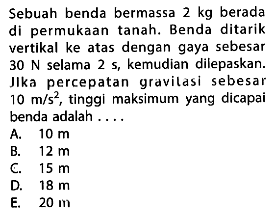 Sebuah benda bermassa  2 kg  berada di permukaan tanah. Benda ditarik vertikal ke atas dengan gaya sebesar  30 N  selama  2 s, kemudian dilepaskan. Jka percepatan gravilasi sebesar  10 m/s^2, tinggi maksimum yang dicapai benda adalah ....