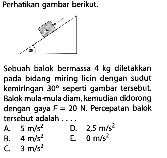 Perhatikan gambar berikut. F m 30 Sebuah balok bermassa 4 kg diletakkan pada bidang miring licin dengan sudut kemiringan 30 seperti gambar tersebut. Balok mula-mula diam, kemudian didorong dengan gaya F=20 N. Percepatan balok tersebut adalah .... A. 5 m/s^2 D. 2,5 m/s^2 B. 4 m/s^2 E. 0 m/s^2 C. 3 m/s^2